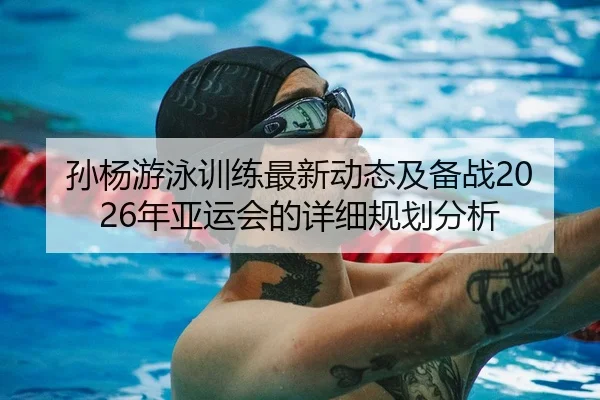 孙杨游泳训练最新动态及备战2026年亚运会的详细规划分析 - KAIYUN SPORTS